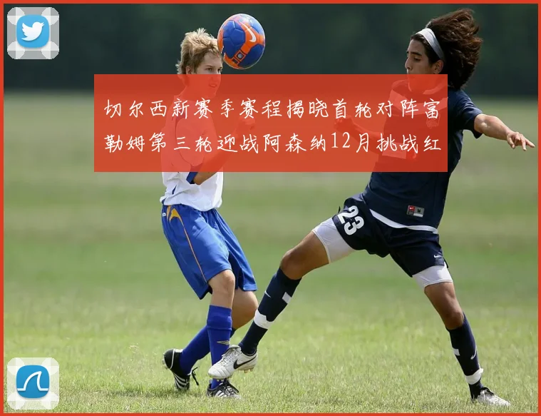 切尔西新赛季赛程揭晓首轮对阵富勒姆第三轮迎战阿森纳12月挑战红军和蓝月亮