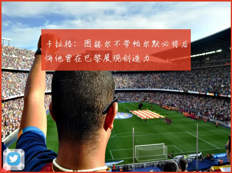 卡拉格：图赫尔不带帕尔默必将后悔他曾在巴黎展现创造力