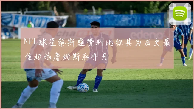 NFL球星蔡斯盛赞科比称其为历史最佳超越詹姆斯和乔丹