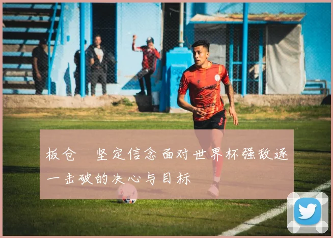 板仓滉坚定信念面对世界杯强敌逐一击破的决心与目标