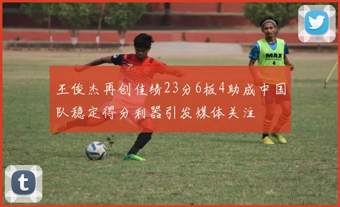 王俊杰再创佳绩23分6板4助成中国队稳定得分利器引发媒体关注