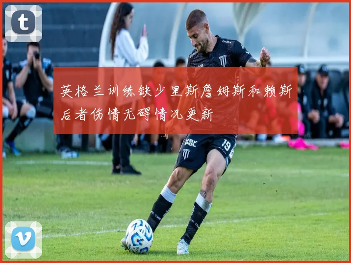英格兰训练缺少里斯詹姆斯和赖斯后者伤情无碍情况更新