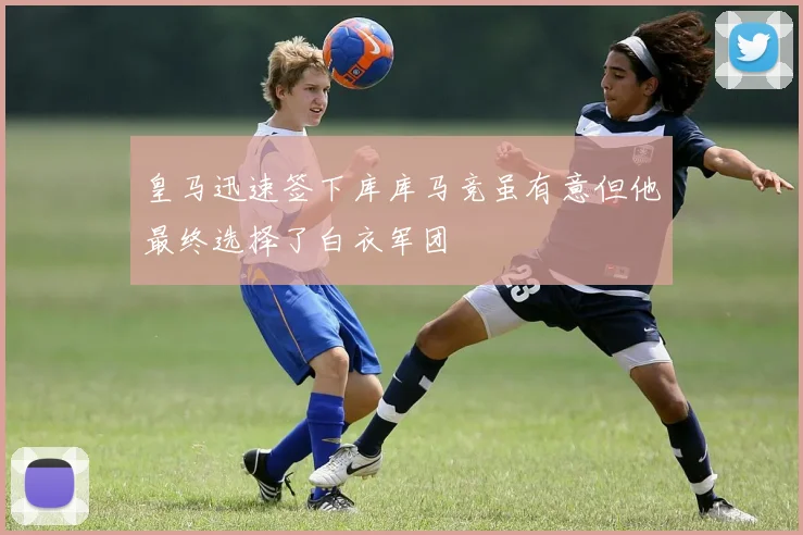 皇马迅速签下库库马竞虽有意但他最终选择了白衣军团