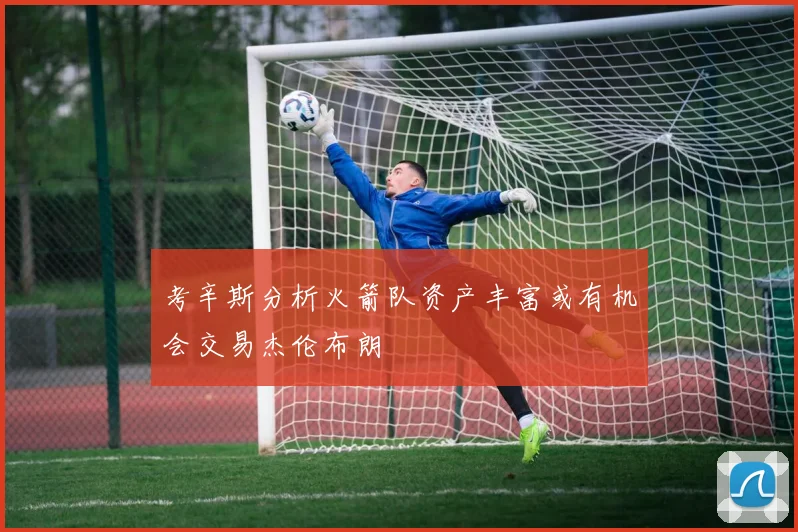 考辛斯分析火箭队资产丰富或有机会交易杰伦布朗