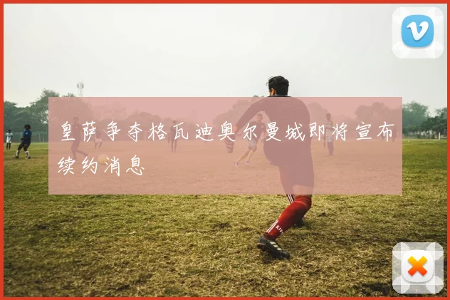 皇萨争夺格瓦迪奥尔曼城即将宣布续约消息