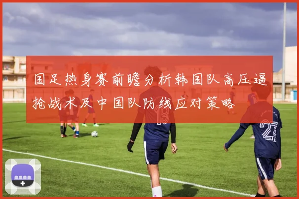 国足热身赛前瞻分析韩国队高压逼抢战术及中国队防线应对策略