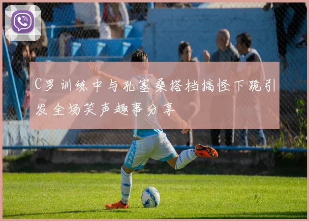 C罗训练中与孔塞桑搭档搞怪下跪引发全场笑声趣事分享