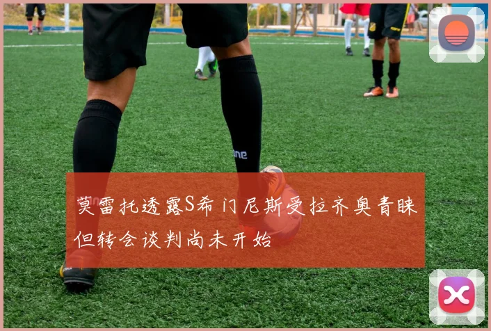 莫雷托透露S希门尼斯受拉齐奥青睐但转会谈判尚未开始