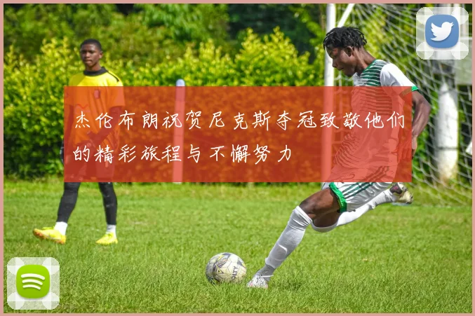杰伦布朗祝贺尼克斯夺冠致敬他们的精彩旅程与不懈努力