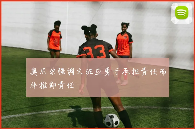 奥尼尔强调文班应勇于承担责任而非推卸责任